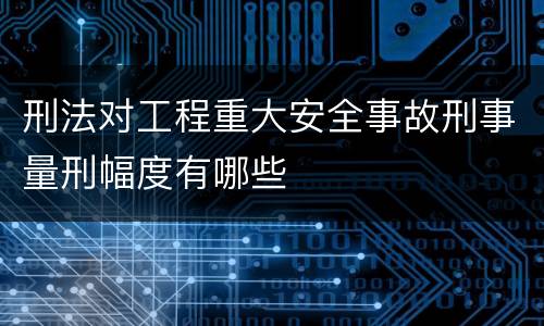 刑法对工程重大安全事故刑事量刑幅度有哪些
