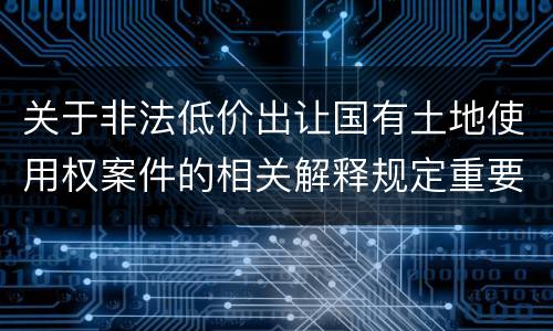 关于非法低价出让国有土地使用权案件的相关解释规定重要内容