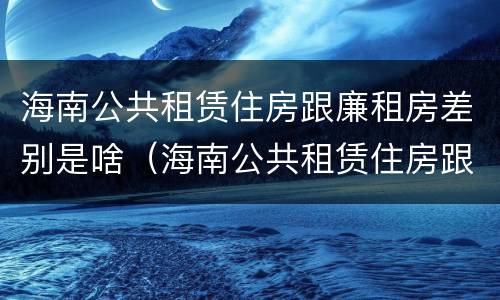 海南公共租赁住房跟廉租房差别是啥（海南公共租赁住房跟廉租房差别是啥呢）