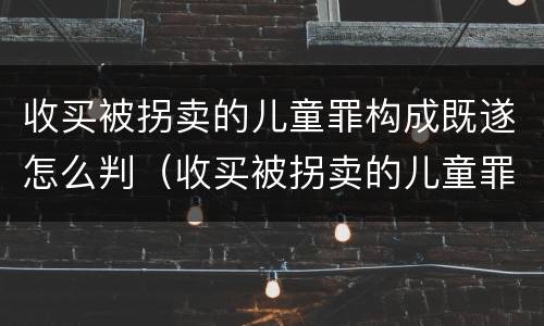 收买被拐卖的儿童罪构成既遂怎么判（收买被拐卖的儿童罪不诉案例）