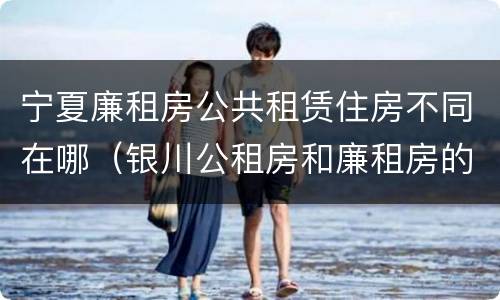 宁夏廉租房公共租赁住房不同在哪（银川公租房和廉租房的区别）