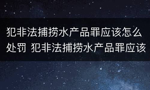 犯非法捕捞水产品罪应该怎么处罚 犯非法捕捞水产品罪应该怎么处罚呢