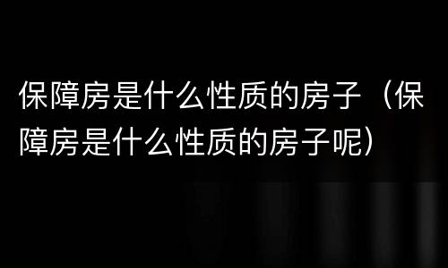 保障房是什么性质的房子（保障房是什么性质的房子呢）