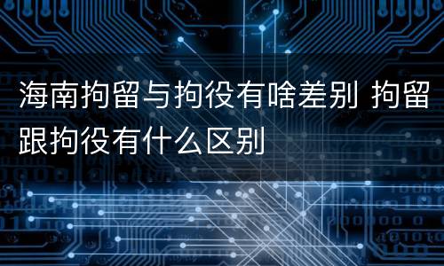 海南拘留与拘役有啥差别 拘留跟拘役有什么区别