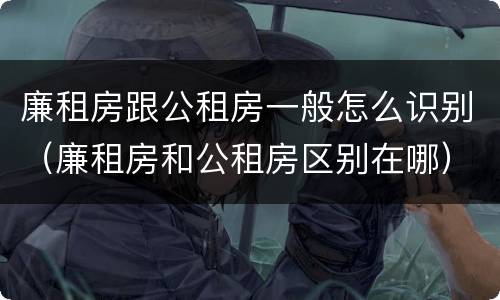 廉租房跟公租房一般怎么识别（廉租房和公租房区别在哪）