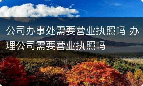 公司办事处需要营业执照吗 办理公司需要营业执照吗