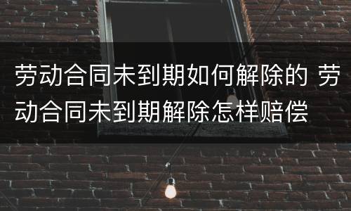 劳动合同未到期如何解除的 劳动合同未到期解除怎样赔偿