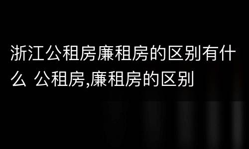 浙江公租房廉租房的区别有什么 公租房,廉租房的区别