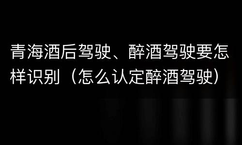 青海酒后驾驶、醉酒驾驶要怎样识别（怎么认定醉酒驾驶）
