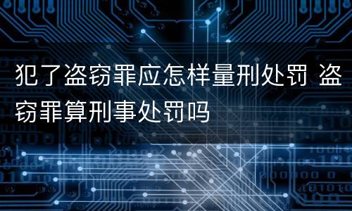 犯了盗窃罪应怎样量刑处罚 盗窃罪算刑事处罚吗