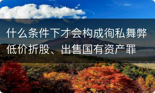 什么条件下才会构成徇私舞弊低价折股、出售国有资产罪
