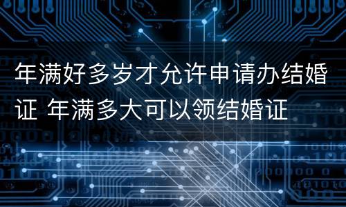 年满好多岁才允许申请办结婚证 年满多大可以领结婚证