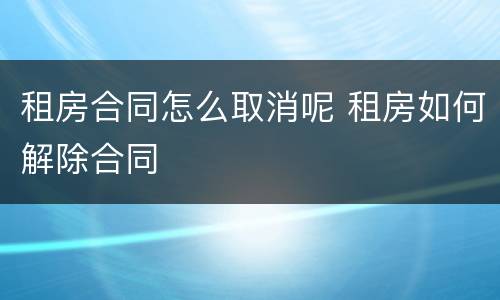 租房合同怎么取消呢 租房如何解除合同