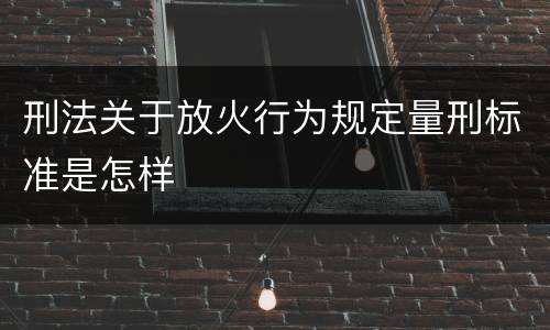刑法关于放火行为规定量刑标准是怎样