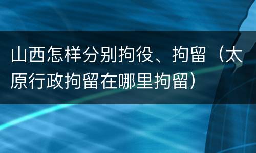 山西怎样分别拘役、拘留（太原行政拘留在哪里拘留）