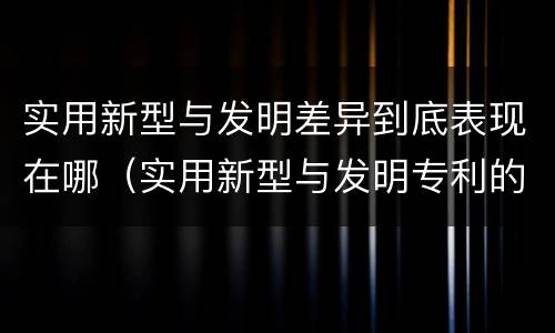 实用新型与发明差异到底表现在哪（实用新型与发明专利的区别有哪些）