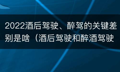 2022酒后驾驶、醉驾的关键差别是啥（酒后驾驶和醉酒驾驶处罚新标准）
