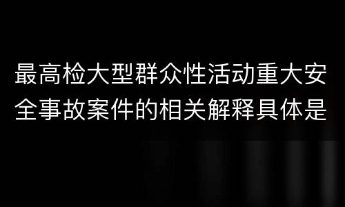 最高检大型群众性活动重大安全事故案件的相关解释具体是什么重要规定