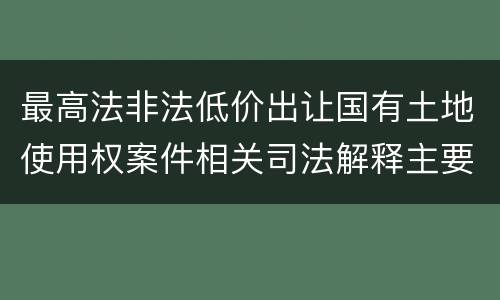 最高法非法低价出让国有土地使用权案件相关司法解释主要规定是什么