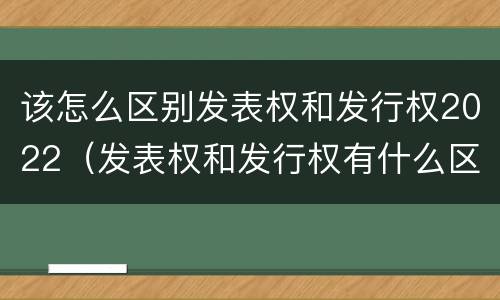 该怎么区别发表权和发行权2022（发表权和发行权有什么区别）