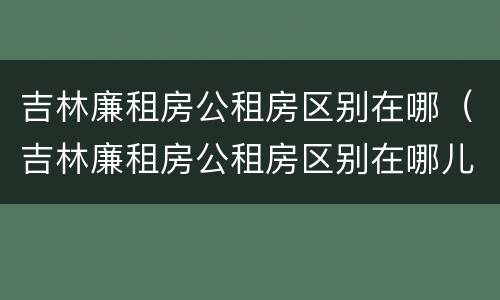吉林廉租房公租房区别在哪（吉林廉租房公租房区别在哪儿）