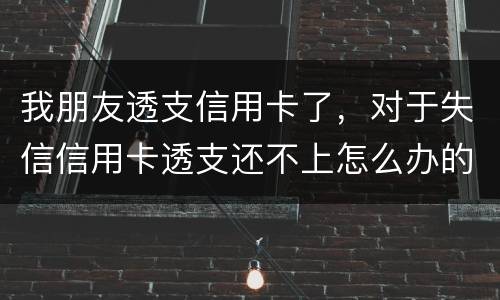 我朋友透支信用卡了，对于失信信用卡透支还不上怎么办的啊