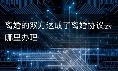 离婚的双方达成了离婚协议去哪里办理