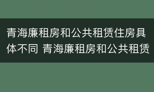 青海廉租房和公共租赁住房具体不同 青海廉租房和公共租赁住房具体不同在哪