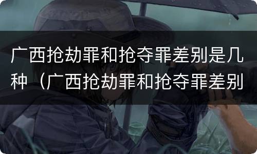 广西抢劫罪和抢夺罪差别是几种（广西抢劫罪和抢夺罪差别是几种情形）