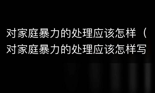 对家庭暴力的处理应该怎样（对家庭暴力的处理应该怎样写）
