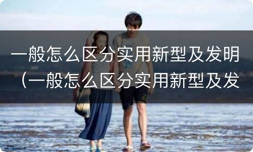 一般怎么区分实用新型及发明（一般怎么区分实用新型及发明型号）