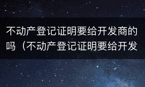 不动产登记证明要给开发商的吗（不动产登记证明要给开发商的吗要多少钱）