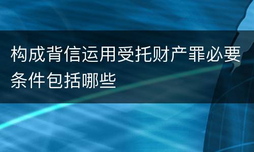 构成背信运用受托财产罪必要条件包括哪些