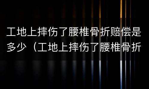 工地上摔伤了腰椎骨折赔偿是多少（工地上摔伤了腰椎骨折赔偿是多少天）