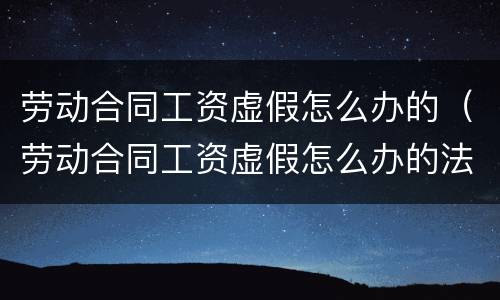 劳动合同工资虚假怎么办的（劳动合同工资虚假怎么办的法律规定）