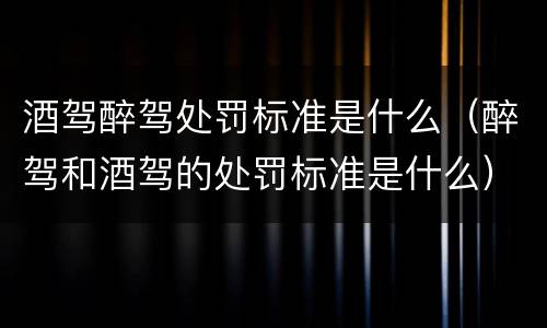 酒驾醉驾处罚标准是什么（醉驾和酒驾的处罚标准是什么）