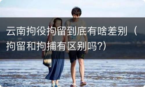 云南拘役拘留到底有啥差别（拘留和拘捕有区别吗?）