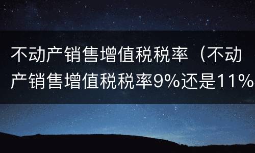 不动产销售增值税税率（不动产销售增值税税率9%还是11%）