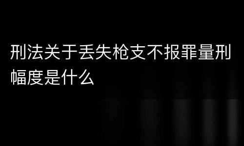 刑法关于丢失枪支不报罪量刑幅度是什么
