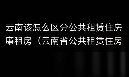云南该怎么区分公共租赁住房廉租房（云南省公共租赁住房）