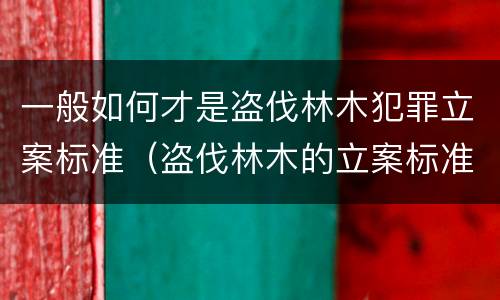 一般如何才是盗伐林木犯罪立案标准（盗伐林木的立案标准）