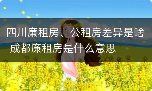 四川廉租房、公租房差异是啥 成都廉租房是什么意思