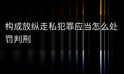 构成放纵走私犯罪应当怎么处罚判刑