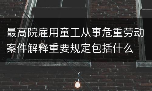 最高院雇用童工从事危重劳动案件解释重要规定包括什么