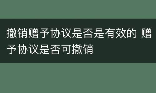撤销赠予协议是否是有效的 赠予协议是否可撤销