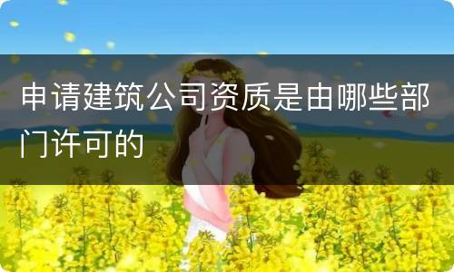申请建筑公司资质是由哪些部门许可的