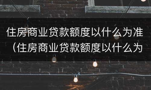 住房商业贷款额度以什么为准（住房商业贷款额度以什么为准确）
