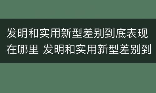 发明和实用新型差别到底表现在哪里 发明和实用新型差别到底表现在哪里呢