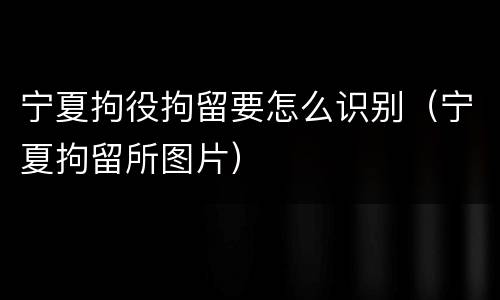 宁夏拘役拘留要怎么识别（宁夏拘留所图片）