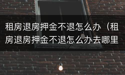 租房退房押金不退怎么办（租房退房押金不退怎么办去哪里投诉）